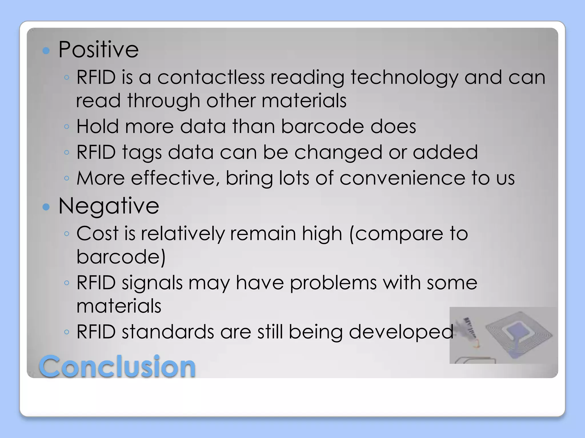 

Positive
◦ RFID is a contactless reading technology and can
read through other materials
◦ Hold more data than barcode does
◦ RFID tags data can be changed or added
◦ More effective, bring lots of convenience to us



Negative
◦ Cost is relatively remain high (compare to
barcode)
◦ RFID signals may have problems with some
materials
◦ RFID standards are still being developed

Conclusion

 