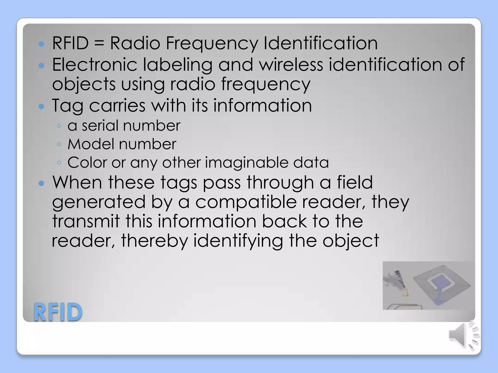 



RFID = Radio Frequency Identification
Electronic labeling and wireless identification of
objects using radio frequency
Tag carries with its information
◦ a serial number
◦ Model number
◦ Color or any other imaginable data



When these tags pass through a field
generated by a compatible reader, they
transmit this information back to the
reader, thereby identifying the object

RFID

 