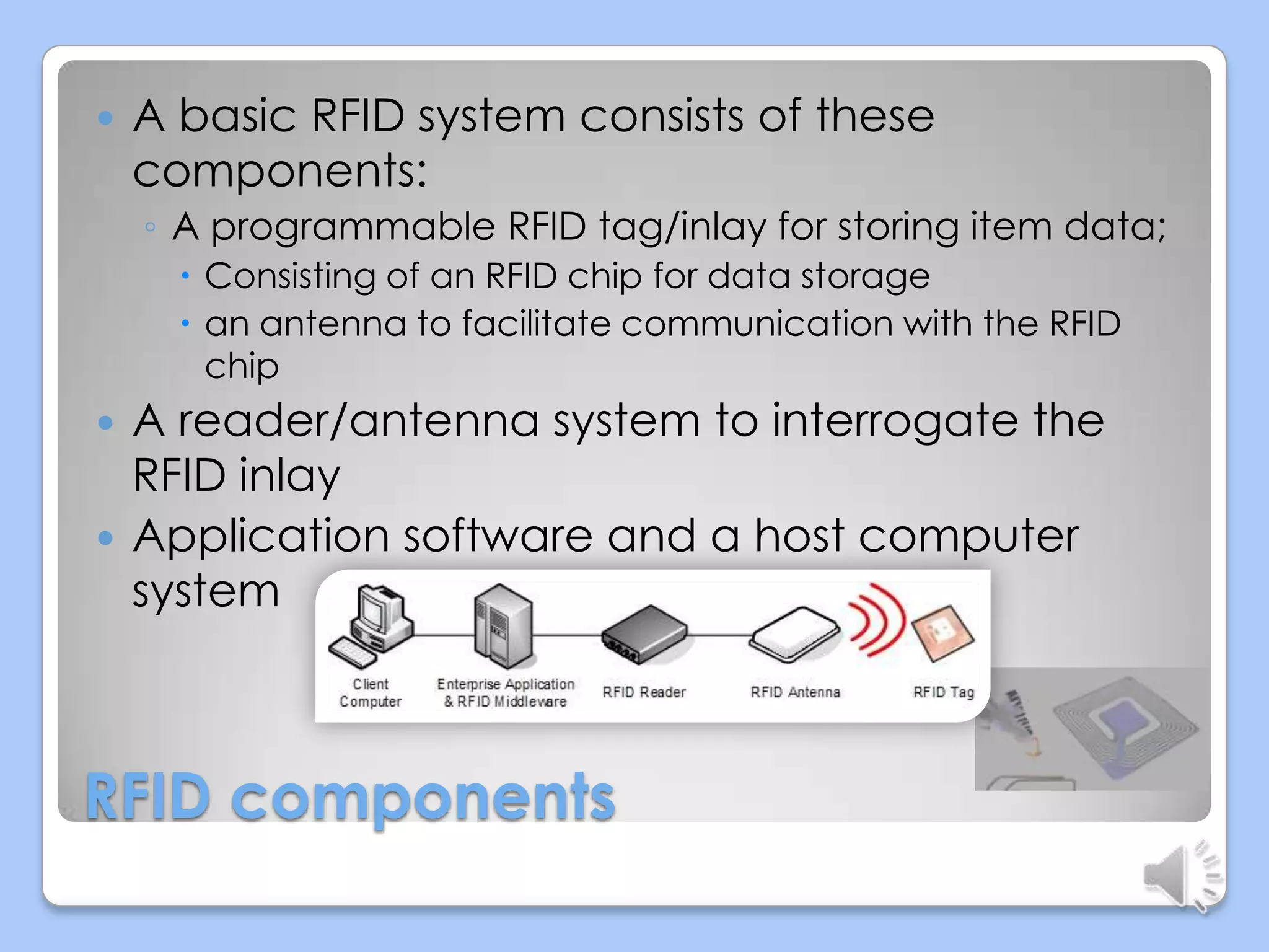 

A basic RFID system consists of these
components:
◦ A programmable RFID tag/inlay for storing item data;
 Consisting of an RFID chip for data storage
 an antenna to facilitate communication with the RFID
chip




A reader/antenna system to interrogate the
RFID inlay
Application software and a host computer
system

RFID components

 