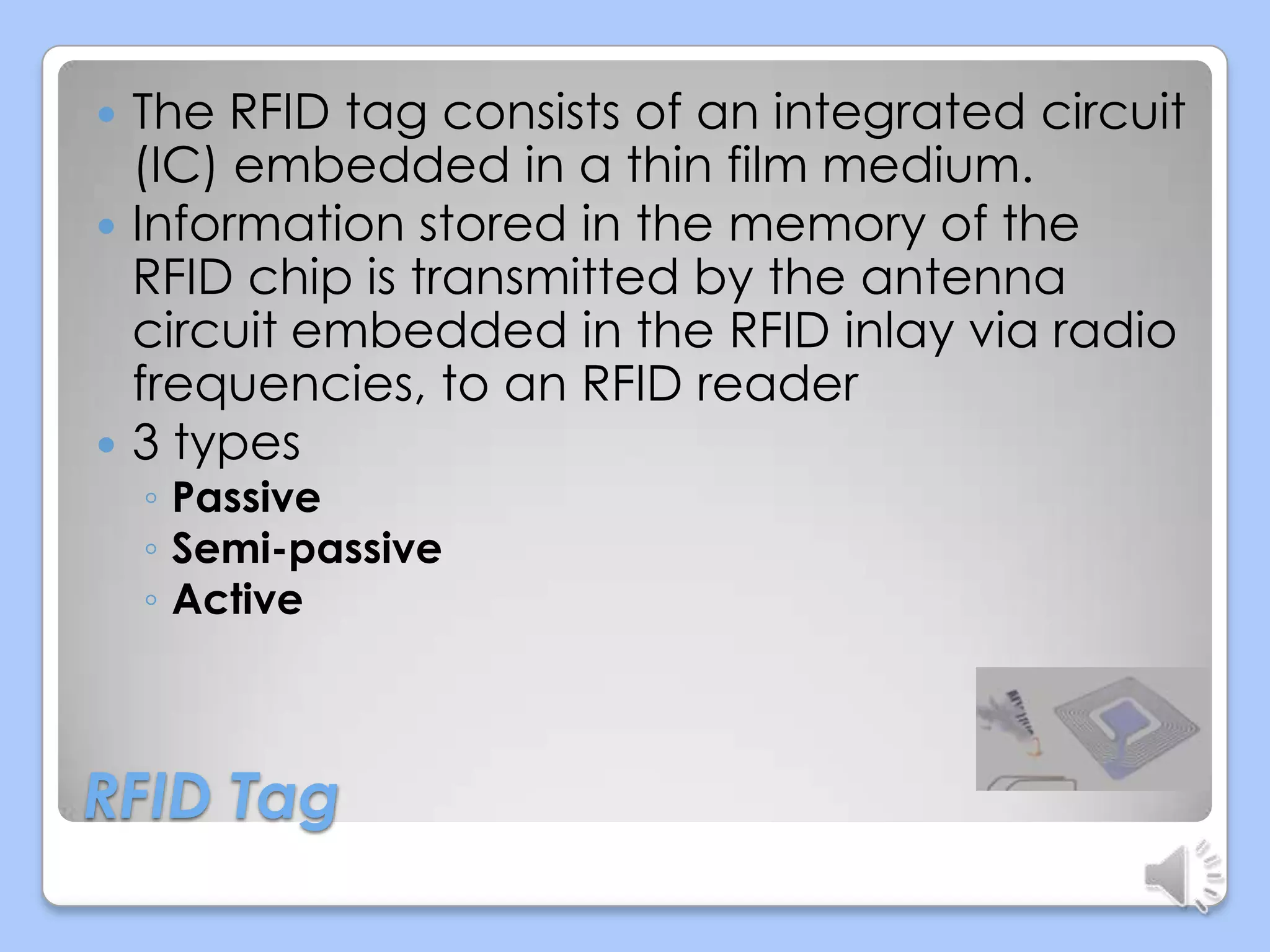 The RFID tag consists of an integrated circuit
(IC) embedded in a thin film medium.
 Information stored in the memory of the
RFID chip is transmitted by the antenna
circuit embedded in the RFID inlay via radio
frequencies, to an RFID reader
 3 types


◦ Passive
◦ Semi-passive
◦ Active

RFID Tag

 