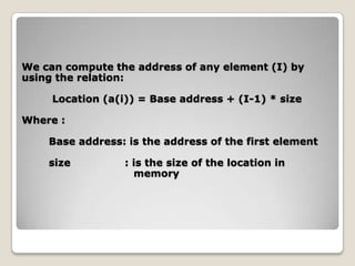 We can compute the address of any element (I) by
using the relation:

     Location (a(i)) = Base address + (I-1) * size

Where :

    Base address: is the address of the first element

    size          : is the size of the location in
                    memory
 