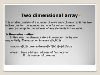 Two dimensional array 
It is a table consists of a number of rows and columns, so it has two
indices one for row number and one for column number.
    We can compute the address of any elements in two ways:

1- Row-wise method
   In this way the elements store in memory row by row
sequentially. The equation in array a[N,M] is :

   location a[i,j]=base address+[M*(i-1)]+j-1]*size

   where:   base address: address of first location
             M : is number of columns
 