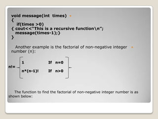 void message(int times) 
 {
    if(times >0)
 { cout<<“This is a recursive functionn”;
   message(times-1);}
 }

   Another example is the factorial of non-negative integer           
 number (n):

       1              If   n=0
n!=
       n*(n-1)!       If   n>0




   The function to find the factorial of non-negative integer number is as
shown below:
 