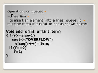 Operations on queue: 
--Insertion 
  to insert an element into a linear queue ,it 
must be check if it is full or not as shown below:

Void add_q(int q[],int item)
{if (r>=size-1)
    cout<<“OVERFLOW”;
      elseq[r++]=item;
  if (f==0)
     f=1;
}
 