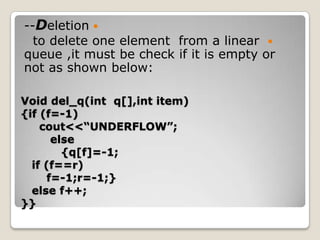 --Deletion 
  to delete one element from a linear 
queue ,it must be check if it is empty or
not as shown below:

Void del_q(int q[],int item)
{if (f=-1)
    cout<<“UNDERFLOW”;
      else
        {q[f]=-1;
  if (f==r)
     f=-1;r=-1;}
  else f++;
}}
 