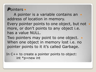 Pointers 
   A pointer is a variable contains an 
address of location in memory.
Every pointer points to one object, but not 
more, or don’t points to any object i.e.
has a value NULL.
Two pointers may point to one object. 
When one object in memory lost i.e. no
pointer points to it it’s called Garbage.
In C++ to create a pointer points to object:
     int *p=new int
 