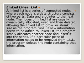 Linked Linear List 
A linked list is a series of connected nodes, 
where each node is a data structure consists
of two parts, Data and a pointer to the next
node. The nodes of linked list are usually
dynamically allocated, used and then deleted,
allowing the linked list to grow or shrink in
size as the program runs. If new information
needs to be added to linked list, the program
simply allocates another node and insert it
into the series. If a particular piece of
information needs to be removed from L.L.L,
the program deletes the node containing that
information.
 