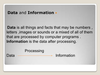 Data and Information 


 Data is all things and facts that may be numbers ,
letters ,images or sounds or a mixed of all of them
that are processed by computer programs .
Information is the data after processing.

          Processing
Data                         Information
 