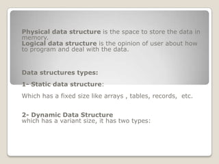 Physical data structure is the space to store the data in
memory.
Logical data structure is the opinion of user about how
to program and deal with the data.


Data structures types:
1- Static data structure:
Which has a fixed size like arrays , tables, records, etc.


2- Dynamic Data Structure
which has a variant size, it has two types:
 