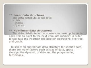 ** linear data structures
  The data distribute in one level
  - Lists
  - Stacks
  - Queues

** Non-linear data structures:
   The data distribute in many levels and used pointers in
each item to point to the next item into memory in order
to facilitate the insertion and deletion operations, like tree
and graph.

  To select an appropriate data structure for specific data,
there are many factors such as size of data, space
storage, the dynamic of data and the programming
techniques.
 