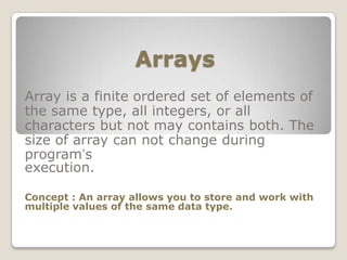 Arrays
Array is a finite ordered set of elements of
the same type, all integers, or all
characters but not may contains both. The
size of array can not change during
program’s
execution.

Concept : An array allows you to store and work with
multiple values of the same data type.
 