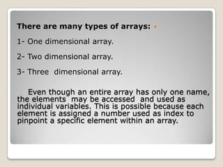 There are many types of arrays:     

1- One dimensional array.

2- Two dimensional array.

3- Three dimensional array.

   Even though an entire array has only one name,
the elements may be accessed and used as
individual variables. This is possible because each
element is assigned a number used as index to
pinpoint a specific element within an array.
 