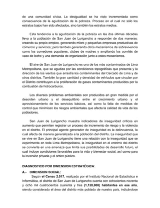 de una comunidad cívica. La desigualdad se ha visto incrementada como
consecuencia de la agudización de la pobreza. Proceso en el cual no sólo los
estratos bajos han sido afectados, sino también los estratos medios.
Esta tendencia a la agudización de la pobreza en las dos últimas décadas
lleva a la población de San Juan de Lurigancho a responder de dos maneras:
creando su propio empleo, generando micro y pequeñas empresas productivas de
comercio y servicios; pero también generando otros mecanismos de sobrevivencia
como los comedores populares, clubes de madres y ampliando los comités de
vaso de leche y una demanda de organización junto a estos mecanismos.
El aire de San Juan de Lurigancho es uno de los más contaminados de Lima
Metropolitana, que se agudiza por las condiciones topográficas que presenta y la
dirección de los vientos que arrastra los contaminantes del Cercado de Lima y de
otros distritos. También la gran cantidad y densidad de vehículos que circulan por
el Distrito contribuyen a la proliferación de gases contaminantes producidos por la
combustión de hidrocarburos.
Los diversos problemas ambientales son producidos en gran medida por el
desorden urbano y el desequilibrio entre el crecimiento urbano y el
aprovisionamiento de los servicios básicos, así como la falta de medidas de
control que minimicen los riesgos ambientales que afecta la calidad de vida de los
pobladores.
San Juan de Lurigancho muestra indicadores de inseguridad críticos en
aumento que permiten registrar un proceso de incremento de riesgo y la violencia
en el distrito. El principal agente generador de inseguridad es la delincuencia, la
cual afecta de manera generalizada a la población del distrito. La inseguridad que
se vive en San Juan de Lurigancho tiene una relación con la inseguridad que se
experimenta en toda Lima Metropolitana, la inseguridad en el entorno del distrito
se convierte en una amenaza que limita sus posibilidades de desarrollo futuro, el
cual incluye condiciones favorables para la vida y bienestar social, así como para
la inversión privada y el orden público.
DIAGNOSTICO POR DIMENSION ESTRATÉGICA:
A.- DIMENSION SOCIAL:
Según el Censo 2.017, realizado por el Instituto Nacional de Estadística e
Informática, el distrito de San Juan de Lurigancho cuenta con ochocientos noventa
y ocho mil cuatrocientos cuarenta y tres (1,128,000) habitantes en ese año,
siendo considerado el área del distrito más poblado de nuestro país, indicándose
 