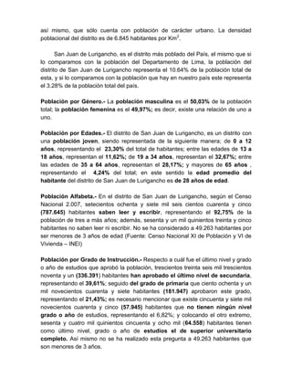 así mismo, que sólo cuenta con población de carácter urbano. La densidad
poblacional del distrito es de 6.845 habitantes por Km2
.
San Juan de Lurigancho, es el distrito más poblado del País, el mismo que si
lo comparamos con la población del Departamento de Lima, la población del
distrito de San Juan de Lurigancho representa el 10.64% de la población total de
esta, y si lo comparamos con la población que hay en nuestro país este representa
el 3.28% de la población total del país.
Población por Género.- La población masculina es el 50,03% de la población
total; la población femenina es el 49,97%; es decir, existe una relación de uno a
uno.
Población por Edades.- El distrito de San Juan de Lurigancho, es un distrito con
una población joven, siendo representada de la siguiente manera; de 0 a 12
años, representando el 23,30% del total de habitantes; entre las edades de 13 a
18 años, representan el 11,62%; de 19 a 34 años, representan el 32,67%; entre
las edades de 35 a 64 años, representan el 28,17%; y mayores de 65 años ,
representando el 4,24% del total; en este sentido la edad promedio del
habitante del distrito de San Juan de Lurigancho es de 28 años de edad.
Población Alfabeta.- En el distrito de San Juan de Lurigancho, según el Censo
Nacional 2.007, setecientos ochenta y siete mil seis cientos cuarenta y cinco
(787.645) habitantes saben leer y escribir, representando el 92,75% de la
población de tres a más años; además, sesenta y un mil quinientos treinta y cinco
habitantes no saben leer ni escribir. No se ha considerado a 49.263 habitantes por
ser menores de 3 años de edad (Fuente: Censo Nacional XI de Población y VI de
Vivienda – INEI)
Población por Grado de Instrucción.- Respecto a cuál fue el último nivel y grado
o año de estudios que aprobó la población, trescientos treinta seis mil trescientos
noventa y un (336.391) habitantes han aprobado el último nivel de secundaria,
representando el 39,61%; seguido del grado de primaria que ciento ochenta y un
mil novecientos cuarenta y siete habitantes (181.947) aprobaron este grado,
representando el 21,43%; es necesario mencionar que existe cincuenta y siete mil
novecientos cuarenta y cinco (57.945) habitantes que no tienen ningún nivel
grado o año de estudios, representando el 6,82%; y colocando el otro extremo,
sesenta y cuatro mil quinientos cincuenta y ocho mil (64.558) habitantes tienen
como último nivel, grado o año de estudios el de superior universitario
completo. Así mismo no se ha realizado esta pregunta a 49.263 habitantes que
son menores de 3 años.
 