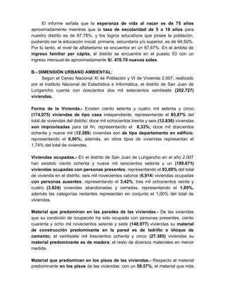 El informe señala que la esperanza de vida al nacer es de 75 años
aproximadamente mientras que la tasa de escolaridad de 5 a 18 años para
nuestro distrito es de 87.78%, y los logros educativos que posee la población,
pudiendo ser la educación inicial, primaria, secundaria y/o superior, es de 94,50%.
Por lo tanto, el nivel de alfabetismo se encuentra en un 97,87%. En el ámbito de
ingreso familiar per cápita, el distrito se encuentra en el puesto 53 con un
ingreso mensual de aproximadamente S/. 470.70 nuevos soles.
B.- DIMENSIÓN URBANO AMBIENTAL:
Según el Censo Nacional XI de Población y VI de Vivienda 2.007, realizado
por el Instituto Nacional de Estadística e Informática, el distrito de San Juan de
Lurigancho cuenta con doscientos dos mil setecientos veintisiete (202.727)
viviendas.
Forma de la Vivienda.- Existen ciento setenta y cuatro mil setenta y cinco
(174,075) viviendas de tipo casa independiente, representando el 85,87% del
total de viviendas del distrito; doce mil ochocientos treinta y seis (12.836) viviendas
son improvisadas para tal fin, representando el 6,33%; doce mil doscientos
ochenta y nueve mil (12.289) viviendas son de tipo departamento en edificio,
representando el 6,06%; además, en otros tipos de viviendas representan el
1,74% del total de viviendas.
Viviendas ocupadas.- En el distrito de San Juan de Lurigancho en el año 2.007
han existido ciento ochenta y nueve mil seiscientos setenta y un (189.671)
viviendas ocupadas con personas presentes, representando el 93,69% del total
de vivienda en el distrito; seis mil novecientos catorce (6,914) viviendas ocupadas
con personas ausentes, representando el 3,42%; tres mil ochocientos veinte y
cuatro (3.824) viviendas abandonadas y cerradas, representando el 1,89%,
además las categorías restantes representan en conjunto el 1,00% del total de
viviendas.
Material que predominan en las paredes de las viviendas.- De las viviendas
que su condición de ocupación ha sido ocupada con personas presentes, ciento
cuarenta y ocho mil novecientos setenta y siete (148.977) viviendas su material
de construcción predominante en la pared es de ladrillo o bloque de
cemento; el veintisiete mil trescientos ochenta y cinco (27.385) viviendas su
material predominante es de madera; el resto de diversos materiales en menor
medida.
Material que predominan en los pisos de las viviendas.- Respecto al material
predominante en los pisos de las viviendas; con un 59,57%, el material que más
 