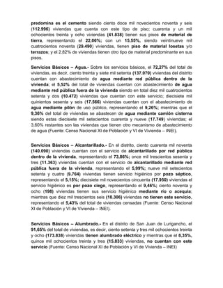 predomina es el cemento siendo ciento doce mil novecientos noventa y seis
(112.996) viviendas que cuenta con este tipo de piso; cuarenta y un mil
ochocientos treinta y ocho viviendas (41.838) tienen sus pisos de material de
tierra, representando el 22,06%; con un 15,55%, siendo veintinueve mil
cuatrocientos noventa (29.490) viviendas, tienen piso de material losetas y/o
terrazos; y el 2.82% de viviendas tienen otro tipo de material predominante en sus
pisos.
Servicios Básicos – Agua.- Sobre los servicios básicos, el 72,27% del total de
viviendas, es decir, ciento treinta y siete mil setenta (137.070) viviendas del distrito
cuentan con abastecimiento de agua mediante red pública dentro de la
vivienda; el 5,52% del total de viviendas cuentan con abastecimiento de agua
mediante red pública fuera de la vivienda siendo en total diez mil cuatrocientos
setenta y dos (10.472) viviendas que cuentan con este servicio; diecisiete mil
quinientos sesenta y seis (17.566) viviendas cuentan con el abastecimiento de
agua mediante pilón de uso público, representando el 9,26%; mientras que el
9,36% del total de viviendas se abastecen de agua mediante camión cisterna
siendo estas diecisiete mil setecientos cuarenta y nueve (17.749) viviendas; el
3,60% restantes son las viviendas que tienen otro mecanismo de abastecimiento
de agua (Fuente: Censo Nacional XI de Población y VI de Vivienda – INEI).
Servicios Básicos – Alcantarillado.- En el distrito, ciento cuarenta mil noventa
(140.090) viviendas cuentan con el servicio de alcantarillado por red pública
dentro de la vivienda, representando el 73,86%; once mil trescientos sesenta y
tres (11.363) viviendas cuentan con el servicio de alcantarillado mediante red
pública fuera de la vivienda, representando el 5,99%; nueve mil setecientos
setenta y cuatro (9.764) viviendas tienen servicio higiénico por pozo séptico,
representando el 5,15%; diecisiete mil novecientos cincuenta (17.950) viviendas el
servicio higiénico es por pozo ciego, representando el 9,46%; ciento noventa y
ocho (198) viviendas tienen sus servicio higiénico mediante río o acequia;
mientras que diez mil trescientos seis (10.306) viviendas no tienen este servicio,
representando el 5,43% del total de viviendas censadas (Fuente: Censo Nacional
XI de Población y VI de Vivienda – INEI).
Servicios Básicos – Alumbrado.- En el distrito de San Juan de Lurigancho, el
91,65% del total de viviendas, es decir, ciento setenta y tres mil ochocientos treinta
y ocho (173.838) viviendas tienen alumbrado eléctrico y mientras que el 8,35%,
quince mil ochocientos treinta y tres (15.833) viviendas, no cuentan con este
servicio (Fuente: Censo Nacional XI de Población y VI de Vivienda – INEI)
 