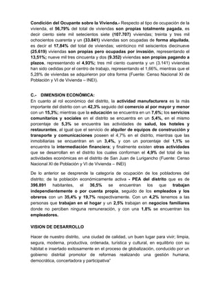 Condición del Ocupante sobre la Vivienda.- Respecto al tipo de ocupación de la
vivienda, el 56,79% del total de viviendas son propias totalmente pagada, es
decir ciento siete mil setecientos siete (107.707) viviendas; treinta y tres mil
ochocientos cuarenta y un (33.841) viviendas son ocupadas de forma alquilada,
es decir el 17,84% del total de viviendas; veinticinco mil seiscientos diecinueve
(25.619) viviendas son propias pero ocupadas por invasión, representando el
13,51%; nueve mil tres cincuenta y dos (9.352) viviendas son propias pagando a
plazos, representando el 4,93%; tres mil ciento cuarenta y un (3.141) viviendas
han sido cedidas por el centro de trabajo, representando el 1,66%, mientras que el
5,28% de viviendas se adquirieron por otra forma (Fuente: Censo Nacional XI de
Población y VI de Vivienda – INEI).
C.- DIMENSION ECONÓMICA:
En cuanto al rol económico del distrito, la actividad manufacturera es la más
importante del distrito con un 42,3% seguido del comercio al por mayor y menor
con un 15,3%; mientras que la educación se encuentra en un 7,6%; los servicios
comunitarios y sociales en el distrito se encuentra en un 5,4%, en el mismo
porcentaje de 5,3% se encuentra las actividades de salud, los hoteles y
restaurantes, al igual que el servicio de alquiler de equipos de construcción y
transporte y comunicaciones poseen el 4,7% en el distrito, mientras que las
inmobiliarias se encuentran en un 3,4%, y con un porcentaje del 1,1% se
encuentra la intermediación financiera; y finalmente existen otras actividades
que se desarrollan en el distrito los cuales conforman el 4,9% del total de las
actividades económicas en el distrito de San Juan de Lurigancho (Fuente: Censo
Nacional XI de Población y VI de Vivienda – INEI)
De lo anterior se desprende la categoría de ocupación de los pobladores del
distrito; de la población económicamente activa - PEA del distrito que es de
396.891 habitantes, el 36,5% se encuentran los que trabajan
independientemente o por cuenta propia, seguido de los empleados y los
obreros con un 35,4% y 19,7% respectivamente. Con un 4,2% tenemos a las
personas que trabajan en el hogar y un 2,5% trabajan en negocios familiares
donde no perciben ninguna remuneración, y con una 1,8% se encuentran los
empleadores.
VISION DE DESARROLLO
Hacer de nuestro distrito, una ciudad de calidad, un buen lugar para vivir; limpia,
segura, moderna, productiva, ordenada, turística y cultural, en equilibrio con su
hábitat e insertado exitosamente en el proceso de globalización, conducido por un
gobierno distrital promotor de reformas realizando una gestión humana,
democrática, concertadora y participativa”
 