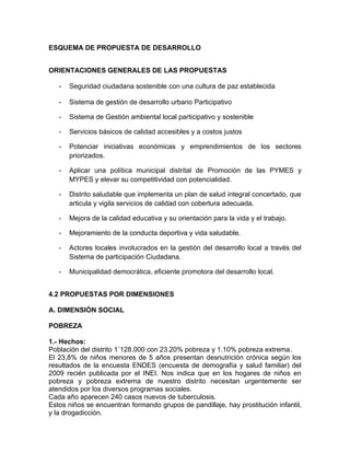 ESQUEMA DE PROPUESTA DE DESARROLLO
ORIENTACIONES GENERALES DE LAS PROPUESTAS
- Seguridad ciudadana sostenible con una cultura de paz establecida
- Sistema de gestión de desarrollo urbano Participativo
- Sistema de Gestión ambiental local participativo y sostenible
- Servicios básicos de calidad accesibles y a costos justos
- Potenciar iniciativas económicas y emprendimientos de los sectores
priorizados.
- Aplicar una política municipal distrital de Promoción de las PYMES y
MYPES y elevar su competitividad con potencialidad.
- Distrito saludable que implementa un plan de salud integral concertado, que
articula y vigila servicios de calidad con cobertura adecuada.
- Mejora de la calidad educativa y su orientación para la vida y el trabajo.
- Mejoramiento de la conducta deportiva y vida saludable.
- Actores locales involucrados en la gestión del desarrollo local a través del
Sistema de participación Ciudadana.
- Municipalidad democrática, eficiente promotora del desarrollo local.
4.2 PROPUESTAS POR DIMENSIONES
A. DIMENSIÓN SOCIAL
POBREZA
1.- Hechos:
Población del distrito 1´128,000 con 23.20% pobreza y 1.10% pobreza extrema.
El 23,8% de niños menores de 5 años presentan desnutrición crónica según los
resultados de la encuesta ENDES (encuesta de demografía y salud familiar) del
2009 recién publicada por el INEI. Nos indica que en los hogares de niños en
pobreza y pobreza extrema de nuestro distrito necesitan urgentemente ser
atendidos por los diversos programas sociales.
Cada año aparecen 240 casos nuevos de tuberculosis.
Estos niños se encuentran formando grupos de pandillaje, hay prostitución infantil,
y la drogadicción.
 