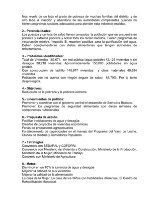 Nos revela de un lado el grado de pobreza de muchas familias del distrito, y de
otro lado la inacción y abandono de las autoridades competentes quienes no
tienen programas sociales adecuados para atender esta indolente realidad.
2.- Potencialidades:
Los puestos y centros de salud tienen censados la población que se encuentra en
pobreza y extrema pobreza y sobre todo los recién nacidos. Tienen programas de
vacunación masiva, hepatitis B, reparten pastillas para la purificación del agua.
Deben complementarse con dietas alimentarias que tengan nutrientes de
reforzamiento.
3.- Problemas identificados:
Total de Viviendas 189,671, sin red pública (agua potable) 42,129 viviendas y sin
desagüe 38,218 viviendas. Aproximadamente 150,000 pobladores sin agua
potable.
Con construcción de ladrillo 148,977 viviendas y otros materiales 40,694
viviendas
Población que no cuenta con ningún seguro de salud 68.70%. Por lo tanto
desprotegida.
4.- Objetivos:
Reducción de la pobreza y la pobreza extrema
5.- Lineamientos de política:
Promover y coordinar con el gobierno central el desarrollo de Servicios Básicos.
Promover los programas de seguridad alimentaria con dietas mínimas de
componentes nutricionales
6.- Propuesta de acción.
Facilitar instalaciones de agua y desagüe.
Diseños de proyectos de viviendas económicas
Ferias de productores agropecuarios
Fortalecimiento de capacidades en el manejo del Programa del Vaso de Leche,
Clubes de madres y Comedores Populares
7.- Estrategias:
Convenios con SEDAPAL y COFOPRI.
Convenios con Ministerio de Vivienda y Construcción, Ministerio de la Producción,
Ministerio de la Mujer, Ministerio de Trabajo.
Convenio con Ministerio de Agricultura
8.- Metas:
Disminuir en un 70% la carencia de agua y desagüe
Mejorar la calidad de sus viviendas
Mejorar la calidad de la alimentación
La casa de la Mujer, La casa de los Niños con habilidades diferentes, El Centro de
Rehabilitación Municipal.
 