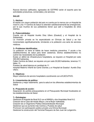 Nuevos técnicos calificados, egresados de CETPRO serán el soporte para las
actividades productivas, comerciales y de servicios
SALUD
1.- Hechos:
El distrito con mayor población del país no cuenta por lo menos con un Hospital de
nivel IV y los 17 Centros de Salud no atienden satisfactoriamente las emergencias,
por lo que muchos de sus pobladores tienen que salir a hospitales de otros
distritos.
2.- Potencialidades:
Cuenta con el Hospital Aurelio Díaz Ufano (Essalud) y el Hospital de la
Solidaridad.
La inversión privada se ha especializado en Clínicas de Salud y se han
incrementado significativamente, brindando a la población una serie de servicios
médicos.
3.- Problemas identificados:
La población no tiene el hábito de hacer medicina preventiva. Y acude a los
establecimientos de salud para tener asistencia. Dichos establecimientos no
cubren las necesidades de la población.
Existe un déficit de infraestructura hospitalaria, se requiere un Hospital por cada
300,000 habitantes.
Faltan Centros de Salud, se requiere uno por cada 30,000 habitantes, tenemos 17,
faltan 13.
Puestos de salud básicos en cantidad de 11
Hospital Materno Infantil de Canto Grande y un Hospital de Essalud Aurelio Díaz
Ufano.
4.- Objetivos:
Mayor cobertura de servicio hospitalario coordinando con el EJECUTIVO.
5.- Lineamientos de política:
Asistencia y mejor tratamiento para la salud en los diferentes establecimientos de
Salud
6.- Propuesta de acción:
Asignación de partida presupuestaria en el Presupuesto Municipal focalizados en
los establecimientos de Salud
7.- Estrategias:
Gestionar el Hospital de Nivel III-2 con el MINSA y dos Hospitales Nivel II-2.
Creación de la Casa del Adulto Mayor y de la Mujer maltratada.
Creación de un Organismo Público Descentralizado Municipal.
Gestionar que se aumente más Centros y Puestos de salud
Promover con participación público privado una Clínica Municipal.
Gestionar la construcción del Terminal Pesquero de San Juan de Lurigancho.
 