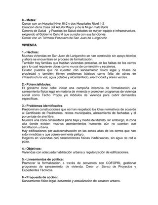 8.- Metas:
Contar con un Hospital Nivel III-2 y dos Hospitales Nivel II-2
Creación de la Casa del Adulto Mayor y de la Mujer maltratada
Centros de Salud y Puestos de Salud dotados de mayor equipo e infraestructura,
exigiendo al Gobierno Central que cumpla con sus funciones.
Contar con un Terminal Pesquero de San Juan de Lurigancho
VIVIENDA
1.- Hechos:
Muchas viviendas en San Juan de Lurigancho se han construido sin apoyo técnico
y ahora se encuentran en proceso de formalización.
También hay familias que habitan viviendas precarias en las faldas de los cerros
para lo cual requieren obras como muros de contención y escaleras.
Existen pueblos que no cuentan con saneamiento físico legal y títulos de
propiedad y también tienen problemas básicos como falta de obras en
infraestructura vial, agua potable y alcantarillado, electricidad y áreas verdes.
2.- Potencialidades:
El gobierno local debe iniciar una campaña intensiva de formalización vía
saneamiento físico legal en materia de vivienda y promover programas de vivienda
social como Techo Propia y/o módulos de vivienda para cubrir demandas
específicas.
3.- Problemas identificados:
Predominan construcciones que no han respetado los lotes normativos de acuerdo
al Certificado de Parámetros, retiros municipales, alineamiento de fachadas y el
porcentaje de aire libre.
Muestra una zona consolidada parte baja y media del distrito, sin embargo, la zona
alta donde existen muchos asentamientos humanos aún no cuentan con
habilitación urbana.
Hay edificaciones por autoconstrucción en las zonas altas de los cerros que han
sido invadidas y que corren eminente peligro.
Hogares en viviendas con características físicas inadecuadas, sin agua de red o
pozo.
4.- Objetivos:
Viviendas con adecuada habilitación urbana y regularización de edificaciones.
5.- Lineamientos de política:
Promover la formalización a través de convenios con COFOPRI, gestionar
programas de saneamiento, de vivienda. Crear un Banco de Proyectos y
Expedientes Técnicos.
6.- Propuesta de acción:
Saneamiento físico legal, desarrollo y actualización del catastro urbano.
 