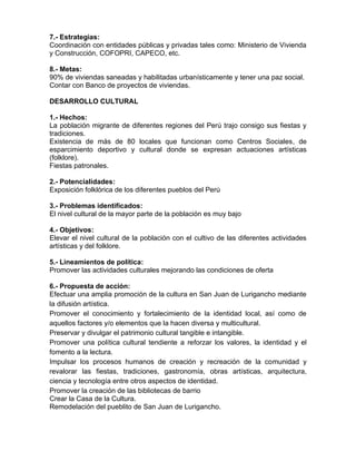7.- Estrategias:
Coordinación con entidades públicas y privadas tales como: Ministerio de Vivienda
y Construcción, COFOPRI, CAPECO, etc.
8.- Metas:
90% de viviendas saneadas y habilitadas urbanísticamente y tener una paz social.
Contar con Banco de proyectos de viviendas.
DESARROLLO CULTURAL
1.- Hechos:
La población migrante de diferentes regiones del Perú trajo consigo sus fiestas y
tradiciones.
Existencia de más de 80 locales que funcionan como Centros Sociales, de
esparcimiento deportivo y cultural donde se expresan actuaciones artísticas
(folklore).
Fiestas patronales.
2.- Potencialidades:
Exposición folklórica de los diferentes pueblos del Perú
3.- Problemas identificados:
El nivel cultural de la mayor parte de la población es muy bajo
4.- Objetivos:
Elevar el nivel cultural de la población con el cultivo de las diferentes actividades
artísticas y del folklore.
5.- Lineamientos de política:
Promover las actividades culturales mejorando las condiciones de oferta
6.- Propuesta de acción:
Efectuar una amplia promoción de la cultura en San Juan de Lurigancho mediante
la difusión artística.
Promover el conocimiento y fortalecimiento de la identidad local, así como de
aquellos factores y/o elementos que la hacen diversa y multicultural.
Preservar y divulgar el patrimonio cultural tangible e intangible.
Promover una política cultural tendiente a reforzar los valores, la identidad y el
fomento a la lectura.
Impulsar los procesos humanos de creación y recreación de la comunidad y
revalorar las fiestas, tradiciones, gastronomía, obras artísticas, arquitectura,
ciencia y tecnología entre otros aspectos de identidad.
Promover la creación de las bibliotecas de barrio
Crear la Casa de la Cultura.
Remodelación del pueblito de San Juan de Lurigancho.
 
