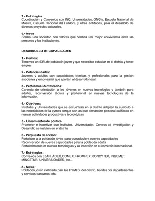 7.- Estrategias:
Coordinación y Convenios con INC, Universidades, ONG’s, Escuela Nacional de
Música, Escuela Nacional del Folklore, y otras entidades, para el desarrollo de
diversos proyectos culturales.
8.- Metas:
Formar una sociedad con valores que permita una mejor convivencia entre las
personas y las instituciones.
DESARROLLO DE CAPACIDADES
1.- Hechos:
Tenemos un 53% de población joven y que necesitan estudiar en el distrito y tener
empleo
2.- Potencialidades:
Jóvenes y adultos con capacidades técnicas y profesionales para la gestión
asociativa y empresarial que aportan al desarrollo local.
3.- Problemas identificados:
Carencia de orientación a los jóvenes en nuevas tecnologías y también para
adultos, reconversión técnica y profesional en nuevas tecnologías de la
información.
4.- Objetivos:
Institutos y Universidades que se encuentran en el distrito adapten la currículo a
las necesidades de la pymes porque son las que demandan personal calificado en
nuevas actividades productivas y tecnológicas
5.- Lineamientos de política:
Promover e incentivar que Institutos, Universidades, Centros de Investigación y
Desarrollo se instalen en el distrito
6.- Propuesta de acción:
Fortalecer a la población joven para que adquiera nuevas capacidades
Reconversión de nuevas capacidades para la población adulta
Fortalecimiento en nuevas tecnologías y su inserción en el comercio internacional.
7.- Estrategias:
Convenios con ESAN, ADEX, COMEX, PROMPEX, CONCYTEC, INGEMET,
MINCETUR, UNIVERSIDADES, etc...
8.- Metas:
Población joven calificada para las PYMES del distrito, tiendas por departamentos
y servicios bancarios, etc.
 