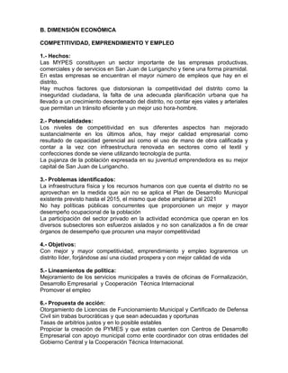 B. DIMENSIÓN ECONÓMICA
COMPETITIVIDAD, EMPRENDIMIENTO Y EMPLEO
1.- Hechos:
Las MYPES constituyen un sector importante de las empresas productivas,
comerciales y de servicios en San Juan de Lurigancho y tiene una forma piramidal.
En estas empresas se encuentran el mayor número de empleos que hay en el
distrito.
Hay muchos factores que distorsionan la competitividad del distrito como la
inseguridad ciudadana, la falta de una adecuada planificación urbana que ha
llevado a un crecimiento desordenado del distrito, no contar ejes viales y arteriales
que permitan un tránsito eficiente y un mejor uso hora-hombre.
2.- Potencialidades:
Los niveles de competitividad en sus diferentes aspectos han mejorado
sustancialmente en los últimos años, hay mejor calidad empresarial como
resultado de capacidad gerencial así como el uso de mano de obra calificada y
contar a la vez con infraestructura renovada en sectores como el textil y
confecciones donde se viene utilizando tecnología de punta.
La pujanza de la población expresada en su juventud emprendedora es su mejor
capital de San Juan de Lurigancho.
3.- Problemas identificados:
La infraestructura física y los recursos humanos con que cuenta el distrito no se
aprovechan en la medida que aún no se aplica el Plan de Desarrollo Municipal
existente previsto hasta el 2015, el mismo que debe ampliarse al 2021
No hay políticas públicas concurrentes que proporcionen un mejor y mayor
desempeño ocupacional de la población
La participación del sector privado en la actividad económica que operan en los
diversos subsectores son esfuerzos aislados y no son canalizados a fin de crear
órganos de desempeño que procuren una mayor competitividad
4.- Objetivos:
Con mejor y mayor competitividad, emprendimiento y empleo lograremos un
distrito líder, forjándose así una ciudad prospera y con mejor calidad de vida
5.- Lineamientos de política:
Mejoramiento de los servicios municipales a través de oficinas de Formalización,
Desarrollo Empresarial y Cooperación Técnica Internacional
Promover el empleo
6.- Propuesta de acción:
Otorgamiento de Licencias de Funcionamiento Municipal y Certificado de Defensa
Civil sin trabas burocráticas y que sean adecuadas y oportunas
Tasas de arbitrios justos y en lo posible estables
Propiciar la creación de PYMES y que estas cuenten con Centros de Desarrollo
Empresarial con apoyo municipal como ente coordinador con otras entidades del
Gobierno Central y la Cooperación Técnica Internacional.
 