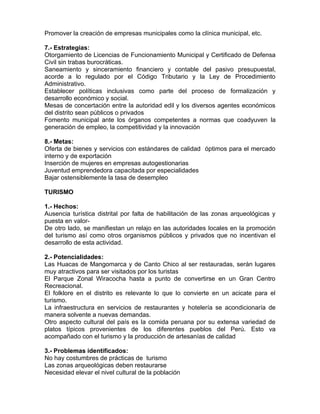Promover la creación de empresas municipales como la clínica municipal, etc.
7.- Estrategias:
Otorgamiento de Licencias de Funcionamiento Municipal y Certificado de Defensa
Civil sin trabas burocráticas.
Saneamiento y sinceramiento financiero y contable del pasivo presupuestal,
acorde a lo regulado por el Código Tributario y la Ley de Procedimiento
Administrativo.
Establecer políticas inclusivas como parte del proceso de formalización y
desarrollo económico y social.
Mesas de concertación entre la autoridad edil y los diversos agentes económicos
del distrito sean públicos o privados
Fomento municipal ante los órganos competentes a normas que coadyuven la
generación de empleo, la competitividad y la innovación
8.- Metas:
Oferta de bienes y servicios con estándares de calidad óptimos para el mercado
interno y de exportación
Inserción de mujeres en empresas autogestionarias
Juventud emprendedora capacitada por especialidades
Bajar ostensiblemente la tasa de desempleo
TURISMO
1.- Hechos:
Ausencia turística distrital por falta de habilitación de las zonas arqueológicas y
puesta en valor-
De otro lado, se manifiestan un relajo en las autoridades locales en la promoción
del turismo así como otros organismos públicos y privados que no incentivan el
desarrollo de esta actividad.
2.- Potencialidades:
Las Huacas de Mangomarca y de Canto Chico al ser restauradas, serán lugares
muy atractivos para ser visitados por los turistas
El Parque Zonal Wiracocha hasta a punto de convertirse en un Gran Centro
Recreacional.
El folklore en el distrito es relevante lo que lo convierte en un acicate para el
turismo.
La infraestructura en servicios de restaurantes y hotelería se acondicionaría de
manera solvente a nuevas demandas.
Otro aspecto cultural del país es la comida peruana por su extensa variedad de
platos típicos provenientes de los diferentes pueblos del Perú. Esto va
acompañado con el turismo y la producción de artesanías de calidad
3.- Problemas identificados:
No hay costumbres de prácticas de turismo
Las zonas arqueológicas deben restaurarse
Necesidad elevar el nivel cultural de la población
 