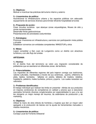 4.- Objetivos:
Motivar e incentivar las prácticas del turismo interno y externo
5.- Lineamientos de política:
Acondicionar la infraestructura urbana y los espacios públicos con adecuado
equipamiento de servicios diversos para brindar eficiente hospitalidad al turista
6.- Propuesta de acción:
Crear circuitos turísticos que abarque zonas arqueológicas, Museo de sitio y
zonas recreacionales
Desarrollar ferias gastronómicas
Presentaciones de actividades costumbristas
7.- Estrategias:
Promover inversiones en infraestructura y servicios con participación mixta pública
y privada
Establecer convenios con entidades competentes: MINCETUR y otros
8.- Metas:
Lograr consolidar a San Juan de Lurigancho como un distrito con atractivos
turísticos y con alto flujo de turistas
ARTESANIA
1.- Hechos:
En el distrito fruto del terrorismo se volcó una migración considerable de
pobladores que se asentaron en diferentes zonas del territorio.
2.- Potencialidades:
Los migrantes de diferentes regiones del país trajeron consigo sus tradiciones,
valores culturales, manifestado a través de sus cerámicas, joyería, orfebrería de
plata, tejidos, bordados, tallados en piedra, tallados de madera, retablos,
hojalatería, peletería, mates burilados, pintura y joyería. Los cuales necesitan ser
valorados
3.- Problemas identificados:
El trabajo individual que realizan les limita en presentar ofertas de sus productos
en mejores condiciones de competencia en calidad y precios que si estuvieran
asociados formando diversos conglomerados por especialidades lo que a la vez
les otorgaría un mejor manejo de insumos, de estándares de producción y de
marketing.
4.- Objetivos:
Utilizar la mano de obra directa de hombres y mujeres que den un mayor valor
agregado a la producción de bienes con la ayuda de herramientas manuales o
medios mecánicos.
5.- Lineamientos de política:
Consejo Local de Fomento Artesanal
 
