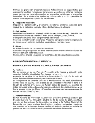 Políticas de promoción artesanal mediante fortalecimiento de capacidades que
expresen la habilidad y creatividad del artesano y pueden ser utilitarias y artística
cuyas expresiones materiales pueden ser artesanías tradicionales o artesanías
innovadas de acuerdo a las tendencias del mercado o por incorporación de
nuevas materias primas a productos tradicionales.
6.- Propuesta de acción:
Propiciar la conservación y crecimiento de talleres familiares existentes para
resguardar la tradición y estimular interés de jóvenes por la artesanía
7.- Estrategias:
Dentro del marco del Plan estratégico nacional exportador (PENX), Coordinar con
la Dirección nacional de Artesanía MINCETUR, Prompex, ADEX, ONG’s.
Cronograma anual de ferias y exposiciones artesanales
Convenio con la Dirección nacional de Artesanía para promocionar la importancia
de contar con un registro y calidad de sus productos hechos a mano.
8.- Metas:
La artesanía dentro del circuito turístico nacional.
Artesanos con participación en ferias internacionales donde atiendan nichos de
mercado con gran poder adquisitivo.
Generación de empleo e ingresos por exportación de los productos artesanales.
C.DIMENSIÓN TERRITORIAL Y AMBIENTAL
PREVENCION ANTE RIESGOS Y ACTUACION ANTE DESASTRES
1.- Hechos:
No se conoce un de un Plan de Prevención ante riesgos y actuación ante
desastres de la Municipalidad de San Juan de Lurigancho.
Ausencia de participación de la ciudadanía en protección civil. Por lo tanto, el
índice de vulnerabilidad ante cualquier siniestro es altísimo.
La Subgerencia de Defensa Civil de la Municipalidad solo tiene competencia
distrital hasta los 500 m2., y en el caso, de los Mercados de Abastos, lo tiene la II
Región de Defensa Civil. Siendo su función actual de ocuparse de asuntos de
índole comercial tanto en la Apertura como en el cierre de establecimientos y en
forma abusiva contra las Micro y Pequeñas empresas que son generadoras de
empleo para la población joven.
2.- Potencialidades:
El Plan Nacional de Prevención y Atención de Desastres (PNPAD) aprobado por
Decreto Supremo No. 001-A-2004-DE/SG del 10 de marzo del 2004, constituye
una de las herramientas fundamentales en apoyo a la Política Nacional de
Desarrollo, por cuanto contiene las directivas, objetivos, estrategias y acciones
que orientan las actividades intersectoriales e interinstitucionales en materia de
prevención, en concordancia con la problemática nacional de desastres.
 