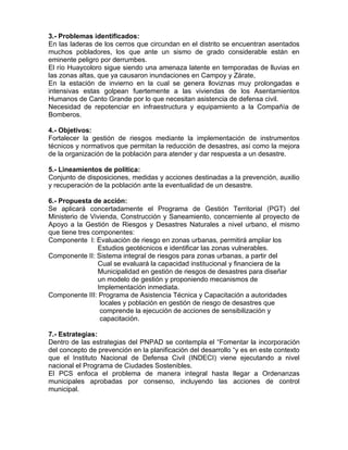 3.- Problemas identificados:
En las laderas de los cerros que circundan en el distrito se encuentran asentados
muchos pobladores, los que ante un sismo de grado considerable están en
eminente peligro por derrumbes.
El río Huaycoloro sigue siendo una amenaza latente en temporadas de lluvias en
las zonas altas, que ya causaron inundaciones en Campoy y Zárate,
En la estación de invierno en la cual se genera lloviznas muy prolongadas e
intensivas estas golpean fuertemente a las viviendas de los Asentamientos
Humanos de Canto Grande por lo que necesitan asistencia de defensa civil.
Necesidad de repotenciar en infraestructura y equipamiento a la Compañía de
Bomberos.
4.- Objetivos:
Fortalecer la gestión de riesgos mediante la implementación de instrumentos
técnicos y normativos que permitan la reducción de desastres, así como la mejora
de la organización de la población para atender y dar respuesta a un desastre.
5.- Lineamientos de política:
Conjunto de disposiciones, medidas y acciones destinadas a la prevención, auxilio
y recuperación de la población ante la eventualidad de un desastre.
6.- Propuesta de acción:
Se aplicará concertadamente el Programa de Gestión Territorial (PGT) del
Ministerio de Vivienda, Construcción y Saneamiento, concerniente al proyecto de
Apoyo a la Gestión de Riesgos y Desastres Naturales a nivel urbano, el mismo
que tiene tres componentes:
Componente I: Evaluación de riesgo en zonas urbanas, permitirá ampliar los
Estudios geotécnicos e identificar las zonas vulnerables.
Componente II: Sistema integral de riesgos para zonas urbanas, a partir del
Cual se evaluará la capacidad institucional y financiera de la
Municipalidad en gestión de riesgos de desastres para diseñar
un modelo de gestión y proponiendo mecanismos de
Implementación inmediata.
Componente III: Programa de Asistencia Técnica y Capacitación a autoridades
locales y población en gestión de riesgo de desastres que
comprende la ejecución de acciones de sensibilización y
capacitación.
7.- Estrategias:
Dentro de las estrategias del PNPAD se contempla el “Fomentar la incorporación
del concepto de prevención en la planificación del desarrollo “y es en este contexto
que el Instituto Nacional de Defensa Civil (INDECI) viene ejecutando a nivel
nacional el Programa de Ciudades Sostenibles.
El PCS enfoca el problema de manera integral hasta llegar a Ordenanzas
municipales aprobadas por consenso, incluyendo las acciones de control
municipal.
 