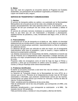 8.- Metas:
Que San Juan de Lurigancho se encuentre adscrito al Programa de Ciudades
Sostenibles, con participación de la población organizada y el Gobierno Local.
Lograr una ciudad en paz y segura.
SERVICIO DE TRANSPORTES Y COMUNICACIONES
1.- Hechos:
El servicio de transporte público es caótico y es autorizado por la Municipalidad
Metropolitano de Lima para el uso de las rutas y las unidades de transporte.
Existen aproximadamente 100 rutas operando entre la Av. 9 de Octubre y la Av.
Pirámide del Sol que constituyen las dos únicas vías de entradas y salidas al
distrito.
El servicio de vehículos menores (mototaxis) es autorizado por la municipalidad
local, la que tiene que ver con Autorización a Empresas o Asociaciones,
establecimientos de paraderos y rutas, formalmente solo llega a 45%, el 55% es
informal.
2.- Potencialidades:
La demanda por el uso de transporte en el distrito es alta, debido a la densidad
poblacional que se moviliza dentro y fuera del distrito y por lo tanto es una garantía
para renovar el actual parque automotor, reacondicionando su flota en cantidad y
en calidad de servicio.
La utilización del gas para uso vehicular es cada vez mayor, con el consiguiente
costo-beneficio tanto para el propietario y para el usuario y mejora colateral al
disminuir la contaminación ambiental.
Las distintas asociaciones de transportistas del distrito, empleando el reciente eje
vial de Próceres de la Independencia están dispuestas a trabajar fórmulas que
permitan una mejor complementación del servicio con los proyectos Metropolitano
en curso.
Proyectos viales de envergadura como el túnel de Caja de Agua al Rímac y
viceversa, y otros que se encuentran en cartera como los salidas y entradas a
Comas y a Ate por Huachipa serán obras trascendentales.
3.- Problemas identificados:
El distrito se encuentra encerrado a solo tener tres vías de entrada y salida, con
altísimo costo hora-hombre.
La Gerencia de Transporte Urbano de la Municipalidad de Lima (GTU) da a
conocer que en la Av. Próceres de la Independencia circulan mas de 150 líneas
autorizadas e informales, que producen contaminación sonora por las bocinas,
contaminación por gases tóxicos que emanan los vehículos, muchos de ellos de
más de 15 años de existencia. .
Faltan escaleras para los pobladores de las zonas altas.
Falta de señalización vial en las vías principales, que corresponde a la MML y las
vías alternas.
Deficiente semaforización y que corresponde su autorización a la MML. Se
necesita más de 100 semáforos.
Falta pavimentar pistas y veredas en vías principales y alternas del distrito.
 