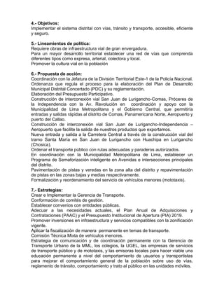 4.- Objetivos:
Implementar el sistema distrital con vías, tránsito y transporte, accesible, eficiente
y seguro.
5.- Lineamientos de política:
Requiere obras de infraestructura vial de gran envergadura.
Para un mayor desarrollo territorial establecer una red de vías que comprenda
diferentes tipos como expresa, arterial, colectora y local.
Promover la cultura vial en la población
6.- Propuesta de acción:
Coordinación con la Jefatura de la División Territorial Este-1 de la Policía Nacional.
Ordenanza que regula el proceso para la elaboración del Plan de Desarrollo
Municipal Distrital Concertado (PDC) y su reglamentación.
Elaboración del Presupuesto Participativo.
Construcción de interconexión vial San Juan de Lurigancho-Comas, Próceres de
la Independencia con la Av. Revolución en coordinación y apoyo con la
Municipalidad de Lima Metropolitana y el Gobierno Central, que permitiría
entradas y salidas rápidas al distrito de Comas, Panamericana Norte, Aeropuerto y
puerto del Callao.
Construcción de interconexión vial San Juan de Lurigancho-Independencia –
Aeropuerto que facilite la salida de nuestros productos que exportamos.
Nueva entrada y salida a la Carretera Central a través de la construcción vial del
tramo Santa María en San Juan de Lurigancho con Huachipa en Lurigancho
(Chosica).
Ordenar el transporte público con rutas adecuadas y paraderos autorizados.
En coordinación con la Municipalidad Metropolitana de Lima, establecer un
Programa de Semaforización inteligente en Avenidas e intersecciones principales
del distrito.
Pavimentación de pistas y veredas en la zona alta del distrito y repavimentación
de pistas en las zonas bajas y medias respectivamente.
Formalización y reordenamiento del servicio de vehículos menores (mototaxis).
7.- Estrategias:
Crear e Implementar la Gerencia de Transporte.
Conformación de comités de gestión.
Establecer convenios con entidades públicas.
Adecuar a las necesidades actuales, el Plan Anual de Adquisiciones y
Contrataciones (PAAC) y el Presupuesto Institucional de Apertura (PIA) 2019.
Promover inversiones en infraestructura y servicios compatibles con la zonificación
vigente.
Aplicar la fiscalización de manera permanente en temas de transporte.
Comisión Técnica Mixta de vehículos menores.
Estrategia de comunicación y de coordinación permanente con la Gerencia de
Transporte Urbano de la MML, los colegios, la UGEL, las empresas de servicios
de transporte público y de mototaxis, y las emisoras locales para hacer viable una
educación permanente a nivel del comportamiento de usuarios y transportistas
para mejorar el comportamiento general de la población sobre uso de vías,
reglamento de tránsito, comportamiento y trato al público en las unidades móviles.
 