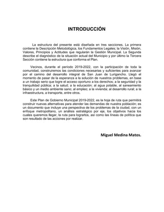 INTRODUCCIÓN
La estructura del presente está diseñada en tres secciones. La primera
contiene la Descripción Metodológica, los Fundamentos Legales; la Visión, Misión,
Valores, Principios y Actitudes que regularán la Gestión Municipal. La Segunda
describe el diagnóstico de la situación actual del Municipio y por último la Tercera
Sección contiene la estructura que conforma el Plan.
Vecinos, durante el período 2019-2022, con la participación de toda la
comunidad, construiremos las condiciones necesarias y suficientes para avanzar
por el camino del desarrollo integral de San Juan de Lurigancho. Llegó el
momento de pasar de la esperanza a la solución de nuestros problemas, en base
a un trabajo serio que logre el acceso oportuno a los derechos; a la seguridad y la
tranquilidad pública; a la salud; a la educación; al agua potable, al saneamiento
básico y un medio ambiente sano; al empleo; a la vivienda; al desarrollo rural; a la
infraestructura, a transporte, entre otros.
Este Plan de Gobierno Municipal 2019-2022, es la hoja de ruta que permitirá
construir nuevas alternativas para atender las demandas de nuestra población; es
un documento que incluye una perspectiva de los problemas de la ciudad, con un
enfoque metropolitano, un análisis estratégico por eje, los objetivos hacia los
cuales queremos llegar, la ruta para lograrlos, así como las líneas de política que
son resultado de las acciones por realizar.
Miguel Medina Matos.
 