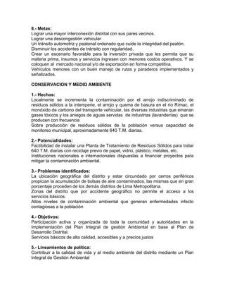 8.- Metas:
Lograr una mayor interconexión distrital con sus pares vecinos.
Lograr una descongestión vehicular
Un tránsito automotriz y peatonal ordenado que cuide la integridad del peatón.
Disminuir los accidentes de tránsito con regularidad.
Crear un escenario favorable para la inversión privada que les permita que su
materia prima, insumos y servicios ingresen con menores costos operativos. Y se
coloquen al mercado nacional y/o de exportación en forma competitiva.
Vehículos menores con un buen manejo de rutas y paraderos implementados y
señalizados.
CONSERVACION Y MEDIO AMBIENTE
1.- Hechos:
Localmente se incrementa la contaminación por el arrojo indiscriminado de
residuos sólidos a la intemperie, el arrojo y quema de basura en el río Rímac, el
monóxido de carbono del transporte vehicular, las diversas industrias que emanan
gases tóxicos y los aniegos de aguas servidas de industrias (lavanderías) que se
producen con frecuencia
Sobre producción de residuos sólidos de la población versus capacidad de
monitoreo municipal, aproximadamente 640 T.M. diarias.
2.- Potencialidades:
Factibilidad de instalar una Planta de Tratamiento de Residuos Sólidos para tratar
640 T.M. diarias con reciclaje previo de papel, vidrio, plástico, metales, etc.
Instituciones nacionales e internacionales dispuestas a financiar proyectos para
mitigar la contaminación ambiental.
3.- Problemas identificados:
La ubicación geográfica del distrito y estar circundado por cerros periféricos
propician la acumulación de bolsas de aire contaminados, las mismas que en gran
porcentaje proceden de los demás distritos de Lima Metropolitana.
Zonas del distrito que por accidente geográfico no permite el acceso a los
servicios básicos.
Altos niveles de contaminación ambiental que generan enfermedades infecto
contagiosas a la población
4.- Objetivos:
Participación activa y organizada de toda la comunidad y autoridades en la
Implementación del Plan Integral de gestión Ambiental en base al Plan de
Desarrollo Distrital.
Servicios básicos de alta calidad, accesibles y a precios justos
5.- Lineamientos de política:
Contribuir a la calidad de vida y al medio ambiente del distrito mediante un Plan
Integral de Gestión Ambiental
 