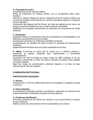 6.- Propuesta de acción:
Industrialización de los residuos sólidos.
Planta de tratamiento de residuos sólidos, con el consiguiente mejor costo-
beneficio.
Articular un sistema integral de recojo y disposición final de residuos sólidos que
comprende reciclaje inicial tomando en cuenta la naturaleza orgánica e inorgánica
de los materiales
Arborización del Malecón del Río Rímac, así como las laderas de los cerros, los
parques y bermas centrales de vías en toda la extensión del distrito.
Realización de campañas permanentes de educación en conservación de medio
ambiente.
7.- Estrategias:
Establecer mesas de coordinación entre las autoridades de la Municipalidad y los
diferentes representantes de la comunidad.
Coordinación inherente con el Ministerio del Medio Ambiente.
Co-participación de capitales del sector privado en proyectos de infraestructura
ambiental.
Apalancamiento financiero para una mejor capacidad de recursos.
8.- Metas: Al terminar el cuarto año se cuenta con un sistema, políticas y
programas de gestión ambiental local implementada y funcionando
adecuadamente.
Incremento del nivel per-cápita de áreas verdes (la OMS establece 8 m2 por
habitante) y sembrando un millón de metros cuadrados de áreas verdes regadas
con aguas tratadas.
Bajar los niveles de contaminación ambiental respecto a la línea de base
determinado al inicio de la gestión.
D.DIMENSIÓN INSTITUCIONAL
PARTICIPACION CIUDADANA
1.- Hechos:
Existencia de un nivel de conflictividad entre la municipalidad y dirigentes zonales
y comunas
2.- Potencialidades:
El presupuesto participativo permite a la población organizada ser actores de sus
propias demandas en diferentes proyectos de obras públicas.
3.- Problemas identificados:
Demanda contenida de los vecinos por atención a sus requerimientos y solución
de sus problemas.
Débiles canales de comunicación entre la municipalidad y los vecinos.
 