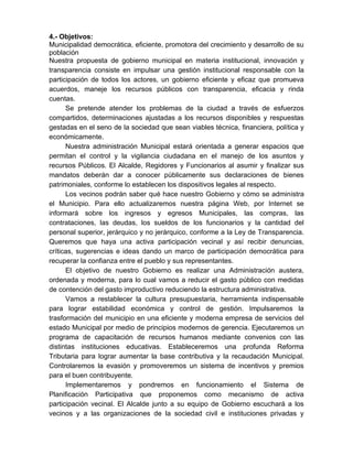 4.- Objetivos:
Municipalidad democrática, eficiente, promotora del crecimiento y desarrollo de su
población
Nuestra propuesta de gobierno municipal en materia institucional, innovación y
transparencia consiste en impulsar una gestión institucional responsable con la
participación de todos los actores, un gobierno eficiente y eficaz que promueva
acuerdos, maneje los recursos públicos con transparencia, eficacia y rinda
cuentas.
Se pretende atender los problemas de la ciudad a través de esfuerzos
compartidos, determinaciones ajustadas a los recursos disponibles y respuestas
gestadas en el seno de la sociedad que sean viables técnica, financiera, política y
económicamente.
Nuestra administración Municipal estará orientada a generar espacios que
permitan el control y la vigilancia ciudadana en el manejo de los asuntos y
recursos Públicos. El Alcalde, Regidores y Funcionarios al asumir y finalizar sus
mandatos deberán dar a conocer públicamente sus declaraciones de bienes
patrimoniales, conforme lo establecen los dispositivos legales al respecto.
Los vecinos podrán saber qué hace nuestro Gobierno y cómo se administra
el Municipio. Para ello actualizaremos nuestra página Web, por Internet se
informará sobre los ingresos y egresos Municipales, las compras, las
contrataciones, las deudas, los sueldos de los funcionarios y la cantidad del
personal superior, jerárquico y no jerárquico, conforme a la Ley de Transparencia.
Queremos que haya una activa participación vecinal y así recibir denuncias,
críticas, sugerencias e ideas dando un marco de participación democrática para
recuperar la confianza entre el pueblo y sus representantes.
El objetivo de nuestro Gobierno es realizar una Administración austera,
ordenada y moderna, para lo cual vamos a reducir el gasto público con medidas
de contención del gasto improductivo reduciendo la estructura administrativa.
Vamos a restablecer la cultura presupuestaria, herramienta indispensable
para lograr estabilidad económica y control de gestión. Impulsaremos la
trasformación del municipio en una eficiente y moderna empresa de servicios del
estado Municipal por medio de principios modernos de gerencia. Ejecutaremos un
programa de capacitación de recursos humanos mediante convenios con las
distintas instituciones educativas. Estableceremos una profunda Reforma
Tributaria para lograr aumentar la base contributiva y la recaudación Municipal.
Controlaremos la evasión y promoveremos un sistema de incentivos y premios
para el buen contribuyente.
Implementaremos y pondremos en funcionamiento el Sistema de
Planificación Participativa que proponemos como mecanismo de activa
participación vecinal. El Alcalde junto a su equipo de Gobierno escuchará a los
vecinos y a las organizaciones de la sociedad civil e instituciones privadas y
 