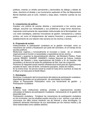 públicas, creando un ámbito permanente y democrático de diálogo y debate de
ideas. Asimismo el Alcalde y sus funcionarios explicarán el Plan de Mejoramiento
Barrial diseñado para el corto, mediano y largo plazo, rindiendo cuentas de sus
actos.
5.- Lineamientos de política:
Impulsar una política de puertas abiertas y acercamiento a los vecinos para
dialogar, escuchar sus necesidades y sus problemas y luego tomar decisiones,
mejorando continuamente las capacidades institucionales de la Municipalidad con
una visión estratégica, sistemas innovadores de gestión, transparencia y certeza
jurídica, así como el fortalecimiento del sistema financiero y presupuestal y el
establecimiento de una relación más cercana con los vecinos y vecinas.
6.- Propuesta de acción:
Institucionalizar la participación ciudadana en la gestión municipal, como un
mecanismo de control y fiscalización por parte del vecindario, en el manejo de los
asuntos públicos.
Modernizar orgánica y funcionalmente el municipio a través de un rediseño
organizacional en función a necesidades y expectativas de los vecinos.
Promover y auspiciar la descentralización efectiva del Ministerio Público, Poder
Judicial, RENIEC, SUNARP, SINADECI, Instituto Nacional de Cultura, Instituto
Peruano del Deporte y otras organizaciones del Estado a fin de hacerlas más
accesibles y al servicio de todos los pobladores de San Juan de Lurigancho.
Promover la integridad social creando infraestructura local para las organizaciones
sociales de base: vaso de leche, comedores populares, clubes de madres.
En la misma línea de servicio social se creará la Casa de la Juventud, la Casa de
la Mujer y la Casa para el Adulto Mayor.
7.- Estrategias:
Monitoreo y evaluación del funcionamiento del sistema de participación ciudadana.
Asambleas generales con la participación de autoridades municipales.
Utilizar el Presupuesto Participativo como una herramienta de gestión y
Participación Ciudadana
8.- Metas:
Gobierno local, instituciones públicas, privadas y organizaciones sociales
articuladas al Sistema de participación Ciudadana interactuando en la gestión del
desarrollo local.
Participación ciudadana. Fortalecer los mecanismos de participación ciudadana
en los municipios, que los alcaldes puedan escuchar a sus vecinos y que este se
comunique con ellos incluso haciendo uso de Internet y otras tecnologías. La
población demanda información de sus autoridades por los mismos medios y de
otros tradicionales como cabildos abiertos.
 