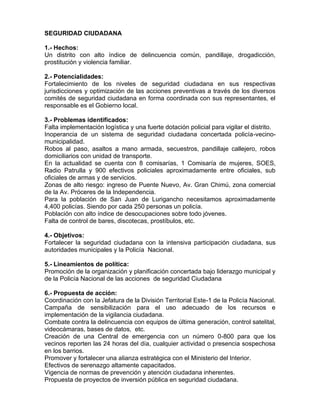 SEGURIDAD CIUDADANA
1.- Hechos:
Un distrito con alto índice de delincuencia común, pandillaje, drogadicción,
prostitución y violencia familiar.
2.- Potencialidades:
Fortalecimiento de los niveles de seguridad ciudadana en sus respectivas
jurisdicciones y optimización de las acciones preventivas a través de los diversos
comités de seguridad ciudadana en forma coordinada con sus representantes, el
responsable es el Gobierno local.
3.- Problemas identificados:
Falta implementación logística y una fuerte dotación policial para vigilar el distrito.
Inoperancia de un sistema de seguridad ciudadana concertada policía-vecino-
municipalidad.
Robos al paso, asaltos a mano armada, secuestros, pandillaje callejero, robos
domiciliarios con unidad de transporte.
En la actualidad se cuenta con 8 comisarías, 1 Comisaría de mujeres, SOES,
Radio Patrulla y 900 efectivos policiales aproximadamente entre oficiales, sub
oficiales de armas y de servicios.
Zonas de alto riesgo: ingreso de Puente Nuevo, Av. Gran Chimú, zona comercial
de la Av. Próceres de la Independencia.
Para la población de San Juan de Lurigancho necesitamos aproximadamente
4,400 policías. Siendo por cada 250 personas un policía.
Población con alto índice de desocupaciones sobre todo jóvenes.
Falta de control de bares, discotecas, prostíbulos, etc.
4.- Objetivos:
Fortalecer la seguridad ciudadana con la intensiva participación ciudadana, sus
autoridades municipales y la Policía Nacional.
5.- Lineamientos de política:
Promoción de la organización y planificación concertada bajo liderazgo municipal y
de la Policía Nacional de las acciones de seguridad Ciudadana
6.- Propuesta de acción:
Coordinación con la Jefatura de la División Territorial Este-1 de la Policía Nacional.
Campaña de sensibilización para el uso adecuado de los recursos e
implementación de la vigilancia ciudadana.
Combate contra la delincuencia con equipos de última generación, control satelital,
videocámaras, bases de datos, etc.
Creación de una Central de emergencia con un número 0-800 para que los
vecinos reporten las 24 horas del día, cualquier actividad o presencia sospechosa
en los barrios.
Promover y fortalecer una alianza estratégica con el Ministerio del Interior.
Efectivos de serenazgo altamente capacitados.
Vigencia de normas de prevención y atención ciudadana inherentes.
Propuesta de proyectos de inversión pública en seguridad ciudadana.
 