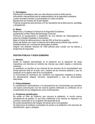7.- Estrategias:
Planificación estratégica cada vez más eficaces contra la delincuencia.
Articulación intersectorial para la implementación de la seguridad ciudadana.
Juntas vecinales inscritas y juramentadas en cada comisaría.
Repotenciar los Puestos de Auxilio Rápido
Propiciar programas para jóvenes a fin de rescatarlos de la delincuencia, pandillaje
y drogadicción.
8.- Metas:
Modernizar y Fortalecer la Gerencia de Seguridad Ciudadana.
Implementar el Plan Piloto del Serenazgo Comunal.
Promover el equipamiento e instalación de una Cámara de Videovigilancia en
todos los Colegios Estatales y Particulares.
Bajar el índice de delincuencia en más del 50% al final de la gestión.
Zonas del distrito con mayor incidencia de la delincuencia estarán bajo control.
Establecimiento de 4 comisarías adicionales al distrito.
Asignar una dotación refuerzo de 1000 policías para cumplir con los planes y
programas de seguridad.
GESTION PÚBLICA Y BUEN GOBIERNO
1.- Hechos:
Existe un malestar generalizado en la población por la aplicación de tasas
impositivas anti técnicas en arbitrios las mismas que están sujetas a cobranzas
coactivas.
La población no percibe el uso racional de los recursos de la municipalidad que
brinde garantía total en el buen uso y destino de los recursos públicos y que se
publiquen en la página web de la municipalidad
La Comunidad de Jicamarca aún mantiene una integración mediática al distrito,
sin planeamiento integral, servicios, equipamiento y vías de comunicación
adecuadas
2.- Potencialidades:
La simplificación administrativa y la transparencia son herramientas que permiten
una buena comunicación con los vecinos quienes retribuirán su confianza con el
cumplimiento de sus obligaciones como contribuyentes.
3.- Problemas identificados:
No existe un Plan de Gobierno que conozca la población, ni mucho menos
transparencia de gestión, lo que hace indiferente a los vecinos en especial a la
juventud a participar en la co-gestión del desarrollo local.
No existe saneamiento del margesí de bienes de la municipalidad.
Se desconoce de políticas municipales de acceso a la población a los servicios de
electrificación, agua y desagüe
 