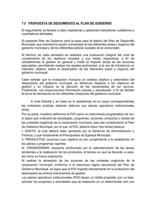 7.2 PROPUESTA DE SEGUIMIENTO AL PLAN DE GOBIERNO
El seguimiento se llevara a cabo respetando y aplicando indicadores cualitativos y
cuantitativos distritales.
El presente Plan de Gobierno será la base para el diseño del Plan de Desarrollo
Municipal, que orientará la acción concertada de las diferentes áreas y órganos del
gobierno municipal y de los diferentes actores sociales de la comunidad.
Al término de cada semestre se realizará una evaluación integral del nivel de
cumplimiento de los objetivos trazados y sus metas respectivas, a fin de
retroalimentar la gestión en general y medir el impacto social de las acciones
ejecutadas, permitiendo realizar los ajustes pertinentes, a la vez de brindarnos un
indicador objetivo sobre el desempeño de las diferentes áreas y órganos del
gobierno municipal.
Cabe señalar que la evaluación involucra un análisis objetivo y sistemático del
desempeño del gobierno municipal, su eficiencia respecto a los objetivos de
gestión y su impacto en la atención de las necesidades de los vecinos.
Finalmente, nos proporcionará información precisa y actualizada, a fin de facilitar
la toma de decisiones en las diferentes instancias del gobierno municipal.
A nivel Distrital y en base en lo establecido en la Leyes correspondientes
las entidades públicas deberán elaborar sus planes operativos institucionales
(POI).
Por su parte, nosotros definimos al POI como un instrumento programático de cor-
to plazo que ordenará las estrategias, programas, acciones, productos y tareas de
las unidades orgánicas de la corporación municipal, para dar cumplimiento al Plan
de Gobierno Municipal, por lo que el POI, deberá incluir tres temas básicos:
I. GASTO: el cual deberá estar aprobado por la Gerencia de Administración y
Finanza, y que fundamente al Presupuesto de Egresos Municipal.
II. PRODUCTOS: acciones cuyo objetivo es dar cumplimiento a lo establecido en
los planes y programas vigentes.
III. CRONOGRAMA: esquema conformado por la calendarización de las tareas
tendientes a la realización de los productos; el tiempo en que se llevarán a cabo,
así como su futura evaluación.
Al realizar la alineación de las acciones de las unidades orgánicas de la
corporación municipal, conforme a la estructura lógica secuencial del Plan de
Gobierno Municipal, se logra que el POI impacte directamente en la evaluación del
desempeño de ambos instrumentos de gestión.
Los planes operativos institucionales (POI) tienen un doble propósito: por un lado,
articular los proyectos y actividades que se realizarán en un determinado año con
 