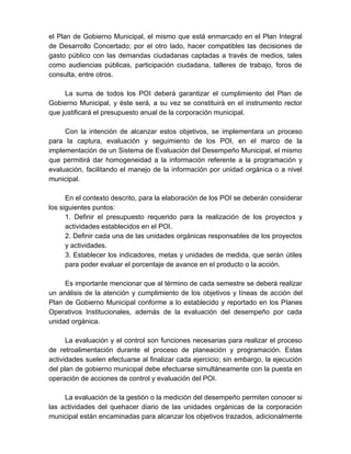 el Plan de Gobierno Municipal, el mismo que está enmarcado en el Plan Integral
de Desarrollo Concertado; por el otro lado, hacer compatibles las decisiones de
gasto público con las demandas ciudadanas captadas a través de medios, tales
como audiencias públicas, participación ciudadana, talleres de trabajo, foros de
consulta, entre otros.
La suma de todos los POI deberá garantizar el cumplimiento del Plan de
Gobierno Municipal, y éste será, a su vez se constituirá en el instrumento rector
que justificará el presupuesto anual de la corporación municipal.
Con la intención de alcanzar estos objetivos, se implementara un proceso
para la captura, evaluación y seguimiento de los POI, en el marco de la
implementación de un Sistema de Evaluación del Desempeño Municipal, el mismo
que permitirá dar homogeneidad a la información referente a la programación y
evaluación, facilitando el manejo de la información por unidad orgánica o a nivel
municipal.
En el contexto descrito, para la elaboración de los POI se deberán considerar
los siguientes puntos:
1. Definir el presupuesto requerido para la realización de los proyectos y
actividades establecidos en el POI.
2. Definir cada una de las unidades orgánicas responsables de los proyectos
y actividades.
3. Establecer los indicadores, metas y unidades de medida, que serán útiles
para poder evaluar el porcentaje de avance en el producto o la acción.
Es importante mencionar que al término de cada semestre se deberá realizar
un análisis de la atención y cumplimiento de los objetivos y líneas de acción del
Plan de Gobierno Municipal conforme a lo establecido y reportado en los Planes
Operativos Institucionales, además de la evaluación del desempeño por cada
unidad orgánica.
La evaluación y el control son funciones necesarias para realizar el proceso
de retroalimentación durante el proceso de planeación y programación. Estas
actividades suelen efectuarse al finalizar cada ejercicio; sin embargo, la ejecución
del plan de gobierno municipal debe efectuarse simultáneamente con la puesta en
operación de acciones de control y evaluación del POI.
La evaluación de la gestión o la medición del desempeño permiten conocer si
las actividades del quehacer diario de las unidades orgánicas de la corporación
municipal están encaminadas para alcanzar los objetivos trazados, adicionalmente
 