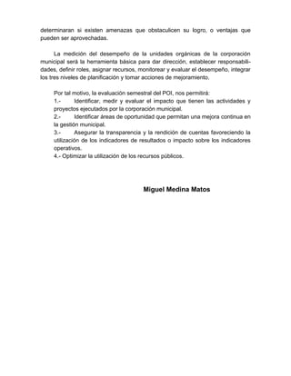 determinaran si existen amenazas que obstaculicen su logro, o ventajas que
pueden ser aprovechadas.
La medición del desempeño de la unidades orgánicas de la corporación
municipal será la herramienta básica para dar dirección, establecer responsabili-
dades, definir roles, asignar recursos, monitorear y evaluar el desempeño, integrar
los tres niveles de planificación y tomar acciones de mejoramiento.
Por tal motivo, la evaluación semestral del POI, nos permitirá:
1.- Identificar, medir y evaluar el impacto que tienen las actividades y
proyectos ejecutados por la corporación municipal.
2.- Identificar áreas de oportunidad que permitan una mejora continua en
la gestión municipal.
3.- Asegurar la transparencia y la rendición de cuentas favoreciendo la
utilización de los indicadores de resultados o impacto sobre los indicadores
operativos.
4.- Optimizar la utilización de los recursos públicos.
Miguel Medina Matos
 