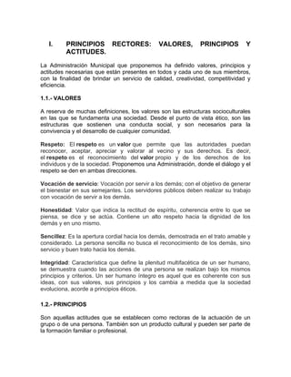 I. PRINCIPIOS RECTORES: VALORES, PRINCIPIOS Y
ACTITUDES.
La Administración Municipal que proponemos ha definido valores, principios y
actitudes necesarias que están presentes en todos y cada uno de sus miembros,
con la finalidad de brindar un servicio de calidad, creatividad, competitividad y
eficiencia.
1.1.- VALORES
A reserva de muchas definiciones, los valores son las estructuras socioculturales
en las que se fundamenta una sociedad. Desde el punto de vista ético, son las
estructuras que sostienen una conducta social, y son necesarios para la
convivencia y el desarrollo de cualquier comunidad.
Respeto: El respeto es un valor que permite que las autoridades puedan
reconocer, aceptar, apreciar y valorar al vecino y sus derechos. Es decir,
el respeto es el reconocimiento del valor propio y de los derechos de los
individuos y de la sociedad. Proponemos una Administración, donde el diálogo y el
respeto se den en ambas direcciones.
Vocación de servicio: Vocación por servir a los demás; con el objetivo de generar
el bienestar en sus semejantes. Los servidores públicos deben realizar su trabajo
con vocación de servir a los demás.
Honestidad: Valor que indica la rectitud de espíritu, coherencia entre lo que se
piensa, se dice y se actúa. Contiene un alto respeto hacia la dignidad de los
demás y en uno mismo.
Sencillez: Es la apertura cordial hacia los demás, demostrada en el trato amable y
considerado. La persona sencilla no busca el reconocimiento de los demás, sino
servicio y buen trato hacia los demás.
Integridad: Característica que define la plenitud multifacética de un ser humano,
se demuestra cuando las acciones de una persona se realizan bajo los mismos
principios y criterios. Un ser humano íntegro es aquel que es coherente con sus
ideas, con sus valores, sus principios y los cambia a medida que la sociedad
evoluciona, acorde a principios éticos.
1.2.- PRINCIPIOS
Son aquellas actitudes que se establecen como rectoras de la actuación de un
grupo o de una persona. También son un producto cultural y pueden ser parte de
la formación familiar o profesional.
 