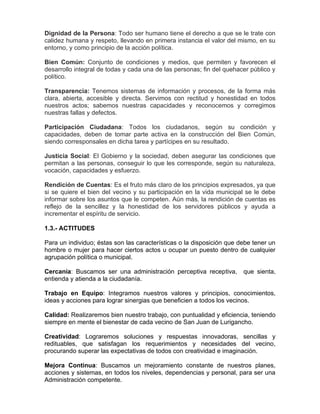 Dignidad de la Persona: Todo ser humano tiene el derecho a que se le trate con
calidez humana y respeto, llevando en primera instancia el valor del mismo, en su
entorno, y como principio de la acción política.
Bien Común: Conjunto de condiciones y medios, que permiten y favorecen el
desarrollo integral de todas y cada una de las personas; fin del quehacer público y
político.
Transparencia: Tenemos sistemas de información y procesos, de la forma más
clara, abierta, accesible y directa. Servimos con rectitud y honestidad en todos
nuestros actos; sabemos nuestras capacidades y reconocemos y corregimos
nuestras fallas y defectos.
Participación Ciudadana: Todos los ciudadanos, según su condición y
capacidades, deben de tomar parte activa en la construcción del Bien Común,
siendo corresponsales en dicha tarea y partícipes en su resultado.
Justicia Social: El Gobierno y la sociedad, deben asegurar las condiciones que
permitan a las personas, conseguir lo que les corresponde, según su naturaleza,
vocación, capacidades y esfuerzo.
Rendición de Cuentas: Es el fruto más claro de los principios expresados, ya que
si se quiere el bien del vecino y su participación en la vida municipal se le debe
informar sobre los asuntos que le competen. Aún más, la rendición de cuentas es
reflejo de la sencillez y la honestidad de los servidores públicos y ayuda a
incrementar el espíritu de servicio.
1.3.- ACTITUDES
Para un individuo; éstas son las características o la disposición que debe tener un
hombre o mujer para hacer ciertos actos u ocupar un puesto dentro de cualquier
agrupación política o municipal.
Cercanía: Buscamos ser una administración perceptiva receptiva, que sienta,
entienda y atienda a la ciudadanía.
Trabajo en Equipo: Integramos nuestros valores y principios, conocimientos,
ideas y acciones para lograr sinergias que beneficien a todos los vecinos.
Calidad: Realizaremos bien nuestro trabajo, con puntualidad y eficiencia, teniendo
siempre en mente el bienestar de cada vecino de San Juan de Lurigancho.
Creatividad: Lograremos soluciones y respuestas innovadoras, sencillas y
redituables, que satisfagan los requerimientos y necesidades del vecino,
procurando superar las expectativas de todos con creatividad e imaginación.
Mejora Continua: Buscamos un mejoramiento constante de nuestros planes,
acciones y sistemas, en todos los niveles, dependencias y personal, para ser una
Administración competente.
 