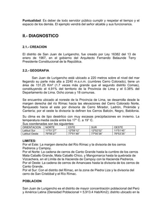 Puntualidad: Es deber de todo servidor público cumplir y respetar el tiempo y el
espacio de los demás. El ejemplo vendrá del señor alcalde y sus funcionarios.
II.- DIAGNOSTICO
2.1.- CREACION
El distrito de San Juan de Lurigancho, fue creado por Ley 16382 del 13 de
enero de 1967, en el gobierno del Arquitecto Fernando Belaunde Terry
Presidente Constitucional de la República.
2.2.- GEOGRAFIA
San Juan de Lurigancho está ubicado a 220 metros sobre el nivel del mar
llegando su parte más alta a 2240 m.s.n.m. (cumbres Cerro Colorado), tiene un
área de 131.25 Km² (1.7 veces más grande que el segundo distrito Comas),
constituyendo el 4.91% del territorio de la Provincia de Lima y el 0.38% del
Departamento de Lima. Ocho zonas y 18 comunas.
Se encuentra ubicado al noreste de la Provincia de Lima, se desarrolla desde la
margen derecha del río Rímac hacia las elevaciones del Cerro Colorado Norte,
flanqueado hacia el este por divisoria de Cerro Mirador, Ladrón, Pirámide y
Cantería; por el oeste la divisoria la definen los Cerros Balcón, Negro, Babilonia.
Su clima es de tipo desértico con muy escasas precipitaciones en invierno. La
temperatura media oscila entre los 17° C. a 19° C.
Sus coordenadas son las siguientes:
ORIENTACION NORTE ESTE SUR OESTE
Latitud Sur 11º51’27’’ 12º59’12’’ 12º02’02’’ 11º51’45’’
Latitud Oeste 76º56’27’’ 77º01’48’’ 77º00’38’’ 76º53’35’’
LIMITES:
Por el Este: La margen derecha del Río Rímac y la divisoria de los cerros
Pedreros y Campoy.
Por el Norte: La cadena de cerros de Canto Grande hasta la cumbre de los cerros
Mata Caballo Grande, Mata Caballo Chico, y Mangomarca hasta la quebrada de
Vizcachera, en el Límite de la Hacienda de Campoy con la Hacienda Pedreros.
Por el Oeste: La cadena de cerros de Amancaes hasta la divisoria de los cerros de
Canto Grande.
Por el Sur: Con el distrito del Rímac, en la zona de Piedra Liza y la divisoria del
cerro de San Cristóbal y el Río Rímac.
POBLACION
San Juan de Lurigancho es el distrito de mayor concentración poblacional del Perú
y América Latina (Densidad Poblacional = 5,913.4 Hab/Km2); distrito ubicado en la
 