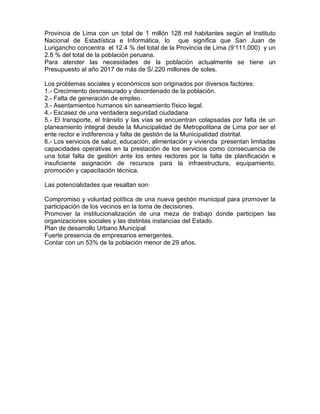 Provincia de Lima con un total de 1 millón 128 mil habitantes según el Instituto
Nacional de Estadística e Informática, lo que significa que San Juan de
Lurigancho concentra el 12.4 % del total de la Provincia de Lima (9’111,000) y un
2.8 % del total de la población peruana.
Para atender las necesidades de la población actualmente se tiene un
Presupuesto al año 2017 de más de S/.220 millones de soles.
Los problemas sociales y económicos son originados por diversos factores:
1.- Crecimiento desmesurado y desordenado de la población.
2.- Falta de generación de empleo.
3.- Asentamientos humanos sin saneamiento físico legal.
4.- Escasez de una verdadera seguridad ciudadana
5.- El transporte, el tránsito y las vías se encuentran colapsadas por falta de un
planeamiento integral desde la Municipalidad de Metropolitana de Lima por ser el
ente rector e indiferencia y falta de gestión de la Municipalidad distrital.
6.- Los servicios de salud, educación, alimentación y vivienda presentan limitadas
capacidades operativas en la prestación de los servicios como consecuencia de
una total falta de gestión ante los entes rectores por la falta de planificación e
insuficiente asignación de recursos para la infraestructura, equipamiento,
promoción y capacitación técnica.
Las potencialidades que resaltan son:
Compromiso y voluntad política de una nueva gestión municipal para promover la
participación de los vecinos en la toma de decisiones.
Promover la institucionalización de una meza de trabajo donde participen las
organizaciones sociales y las distintas instancias del Estado.
Plan de desarrollo Urbano Municipal
Fuerte presencia de empresarios emergentes.
Contar con un 53% de la población menor de 29 años.
 