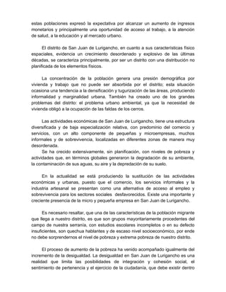 estas poblaciones expresó la expectativa por alcanzar un aumento de ingresos
monetarios y principalmente una oportunidad de acceso al trabajo, a la atención
de salud, a la educación y al mercado urbano.
El distrito de San Juan de Lurigancho, en cuanto a sus características físico
espaciales, evidencia un crecimiento desordenado y explosivo de las últimas
décadas, se caracteriza principalmente, por ser un distrito con una distribución no
planificada de los elementos físicos.
La concentración de la población genera una presión demográfica por
vivienda y trabajo que no puede ser absorbida por el distrito; esta situación
ocasiona una tendencia a la densificación y tugurización de las áreas, produciendo
informalidad y marginalidad urbana. También ha creado uno de los grandes
problemas del distrito: el problema urbano ambiental, ya que la necesidad de
vivienda obligó a la ocupación de las faldas de los cerros.
Las actividades económicas de San Juan de Lurigancho, tiene una estructura
diversificada y de baja especialización relativa, con predominio del comercio y
servicios, con un alto componente de pequeñas y microempresas, muchos
informales y de sobrevivencia, localizadas en diferentes zonas de manera muy
desordenada.
Se ha crecido extensivamente, sin planificación, con niveles de pobreza y
actividades que, en términos globales generaron la degradación de su ambiente,
la contaminación de sus aguas, su aire y la depredación de su suelo.
En la actualidad se está produciendo la sustitución de las actividades
económicas y urbanas, puesto que el comercio, los servicios informales y la
industria artesanal se presentan como una alternativa de acceso al empleo y
sobrevivencia para los sectores sociales desfavorecidos. Existe una importante y
creciente presencia de la micro y pequeña empresa en San Juan de Lurigancho.
Es necesario resaltar, que una de las características de la población migrante
que llega a nuestro distrito, es que son grupos mayoritariamente procedentes del
campo de nuestra serranía, con estudios escolares incompletos o en su defecto
insuficientes, son quechua hablantes y de escaso nivel socioeconómico, por ende
no debe sorprendernos el nivel de pobreza y extrema pobreza de nuestro distrito.
El proceso de aumento de la pobreza ha venido acompañado igualmente del
incremento de la desigualdad. La desigualdad en San Juan de Lurigancho es una
realidad que limita las posibilidades de integración y cohesión social, el
sentimiento de pertenencia y el ejercicio de la ciudadanía, que debe existir dentro
 