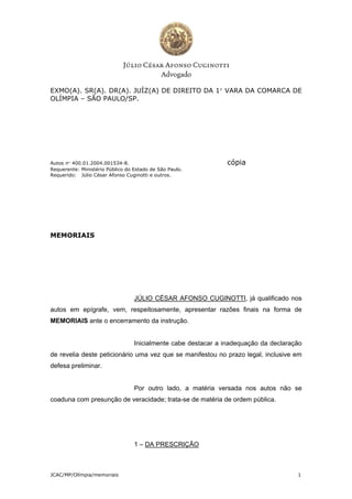 EXMO(A). SR(A). DR(A). JUÍZ(A) DE DIREITO DA 1 VARA DA COMARCA DE
OLÍMPIA – SÃO PAULO/SP.




Autos n 400.01.2004.001534-8.                                 cópia
Requerente: Ministério Público do Estado de São Paulo.
Requerido: Júlio César Afonso Cuginotti e outros.




MEMORIAIS




                                  JÚLIO CÉSAR AFONSO CUGINOTTI, já qualificado nos
autos em epígrafe, vem, respeitosamente, apresentar razões finais na forma de
MEMORIAIS ante o encerramento da instrução.


                                  Inicialmente cabe destacar a inadequação da declaração
de revelia deste peticionário uma vez que se manifestou no prazo legal, inclusive em
defesa preliminar.


                                  Por outro lado, a matéria versada nos autos não se
coaduna com presunção de veracidade; trata-se de matéria de ordem pública.




                                  1 – DA PRESCRIÇÃO



JCAC/MP/Olímpia/memoriais                                                             1
 